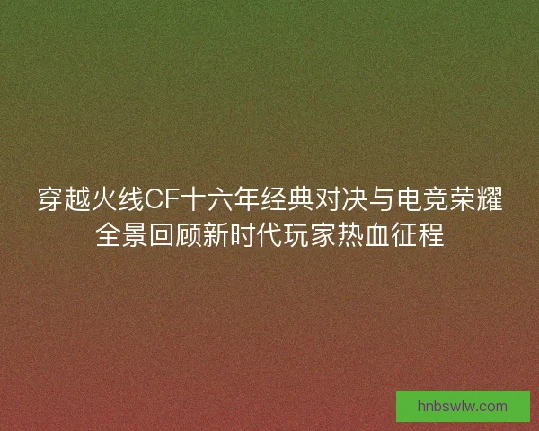 穿越火线CF十六年经典对决与电竞荣耀全景回顾新时代玩家热血征程
