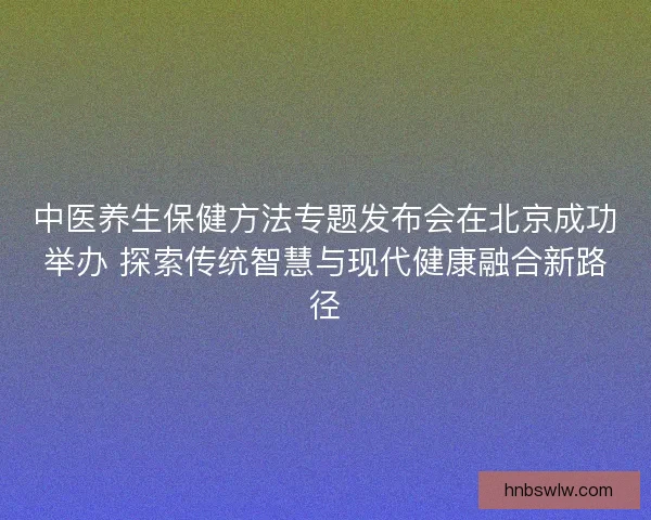 中医养生保健方法专题发布会在北京成功举办 探索传统智慧与现代健康融合新路径