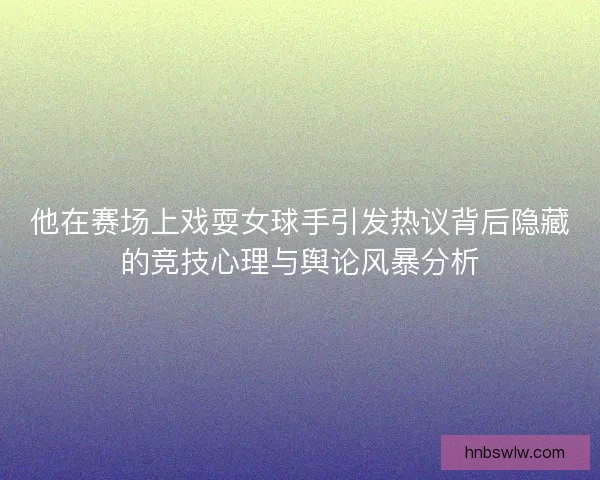 他在赛场上戏耍女球手引发热议背后隐藏的竞技心理与舆论风暴分析