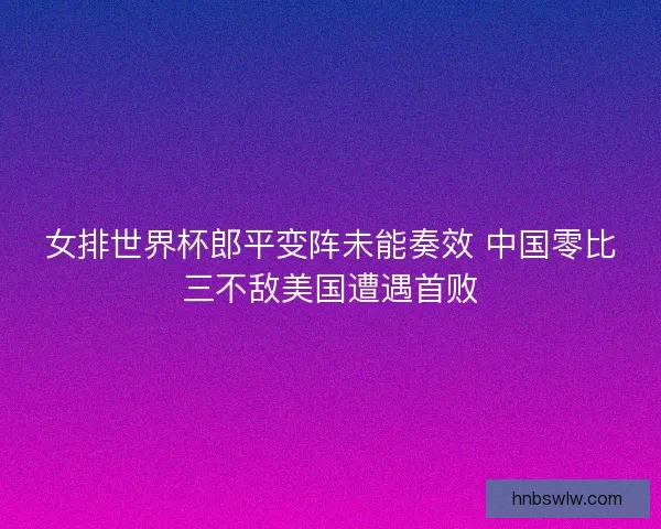 女排世界杯郎平变阵未能奏效 中国零比三不敌美国遭遇首败